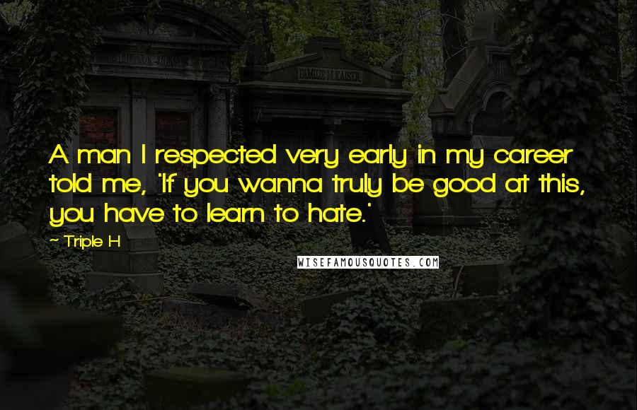 Triple H Quotes: A man I respected very early in my career told me, 'If you wanna truly be good at this, you have to learn to hate.'