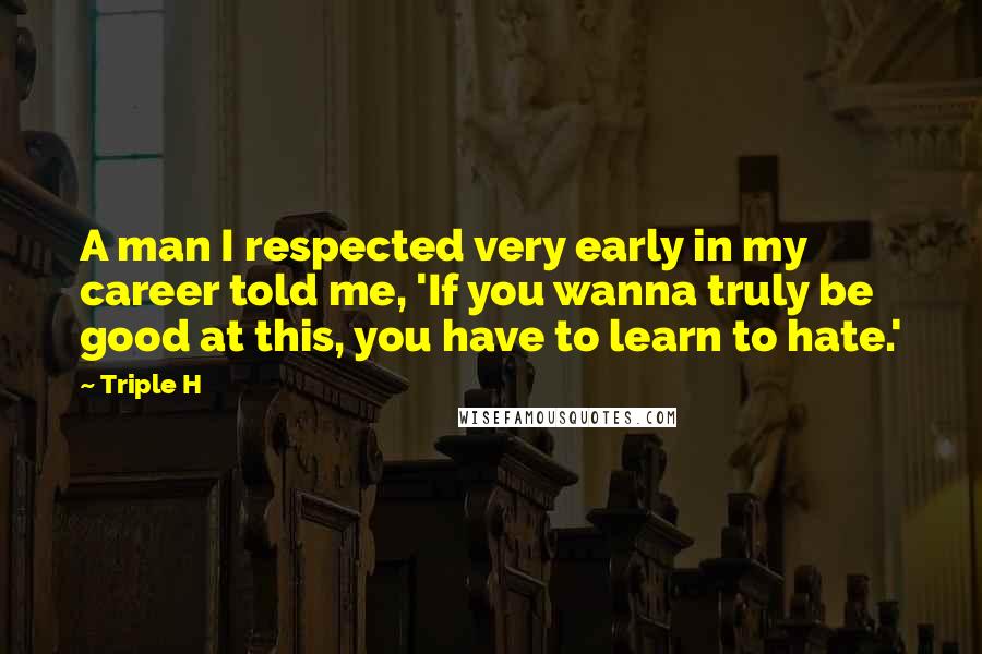 Triple H Quotes: A man I respected very early in my career told me, 'If you wanna truly be good at this, you have to learn to hate.'
