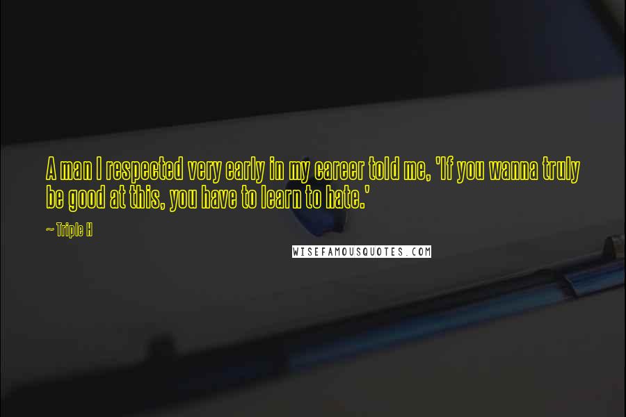 Triple H Quotes: A man I respected very early in my career told me, 'If you wanna truly be good at this, you have to learn to hate.'