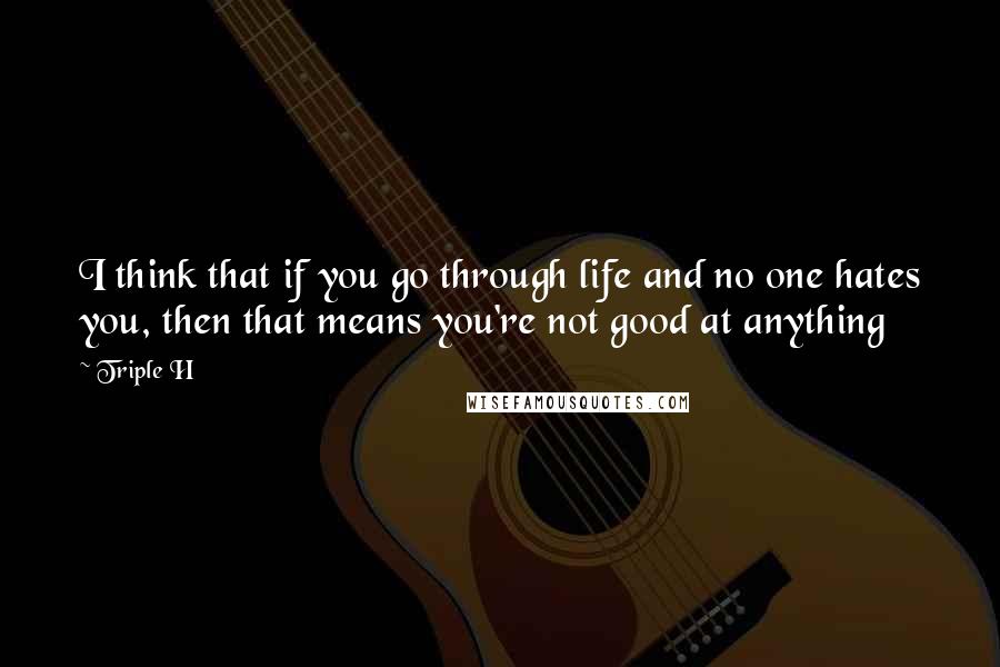 Triple H Quotes: I think that if you go through life and no one hates you, then that means you're not good at anything