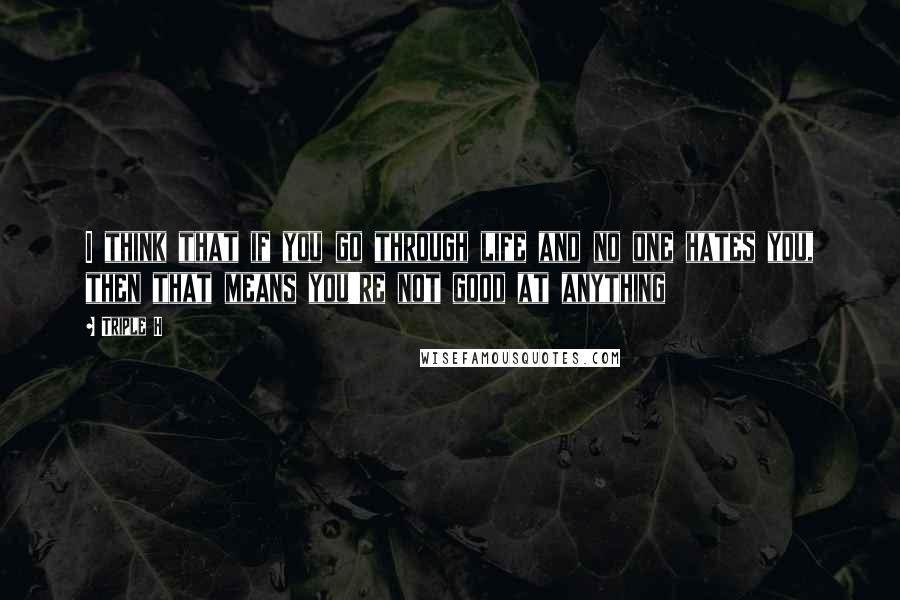 Triple H Quotes: I think that if you go through life and no one hates you, then that means you're not good at anything
