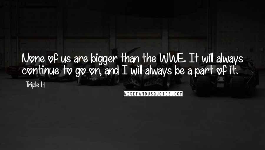 Triple H Quotes: None of us are bigger than the WWE. It will always continue to go on, and I will always be a part of it.