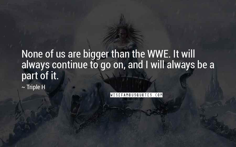 Triple H Quotes: None of us are bigger than the WWE. It will always continue to go on, and I will always be a part of it.