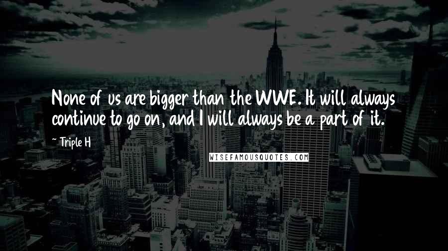 Triple H Quotes: None of us are bigger than the WWE. It will always continue to go on, and I will always be a part of it.