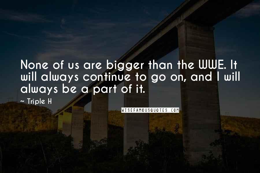 Triple H Quotes: None of us are bigger than the WWE. It will always continue to go on, and I will always be a part of it.