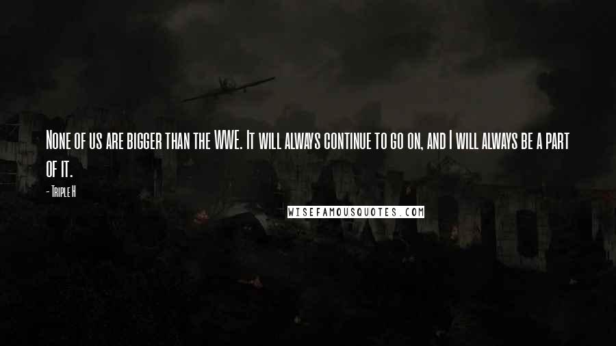 Triple H Quotes: None of us are bigger than the WWE. It will always continue to go on, and I will always be a part of it.