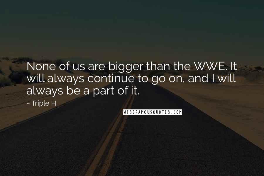 Triple H Quotes: None of us are bigger than the WWE. It will always continue to go on, and I will always be a part of it.
