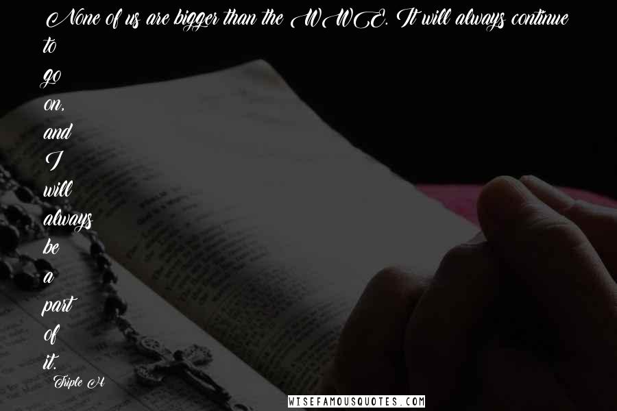 Triple H Quotes: None of us are bigger than the WWE. It will always continue to go on, and I will always be a part of it.