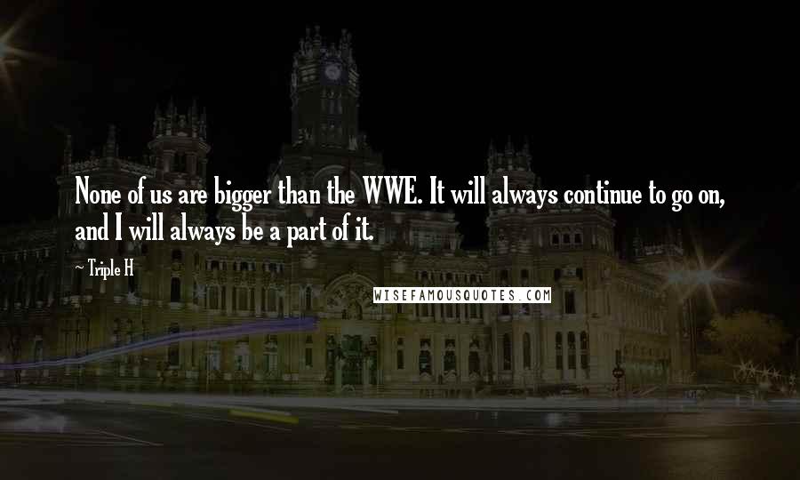 Triple H Quotes: None of us are bigger than the WWE. It will always continue to go on, and I will always be a part of it.