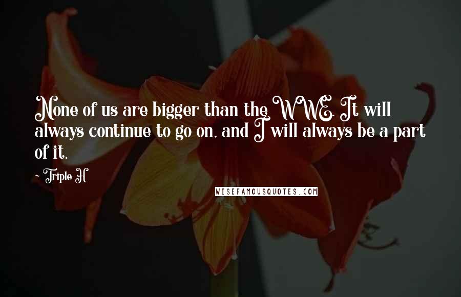 Triple H Quotes: None of us are bigger than the WWE. It will always continue to go on, and I will always be a part of it.
