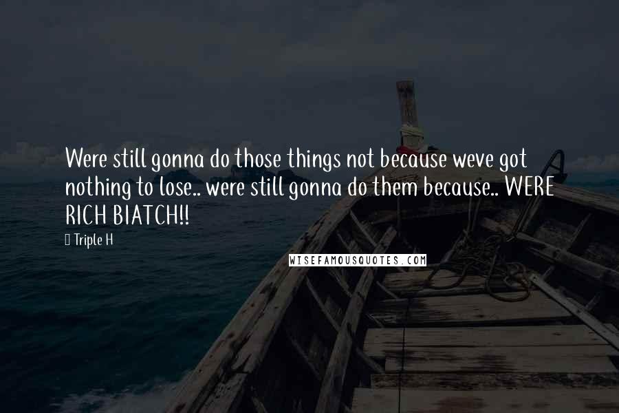 Triple H Quotes: Were still gonna do those things not because weve got nothing to lose.. were still gonna do them because.. WERE RICH BIATCH!!
