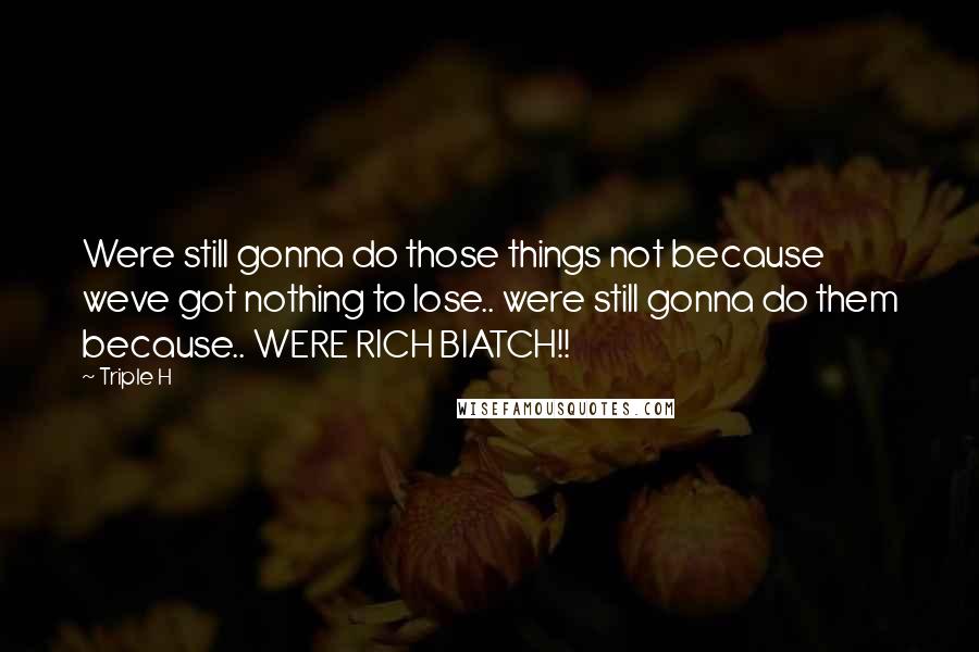 Triple H Quotes: Were still gonna do those things not because weve got nothing to lose.. were still gonna do them because.. WERE RICH BIATCH!!