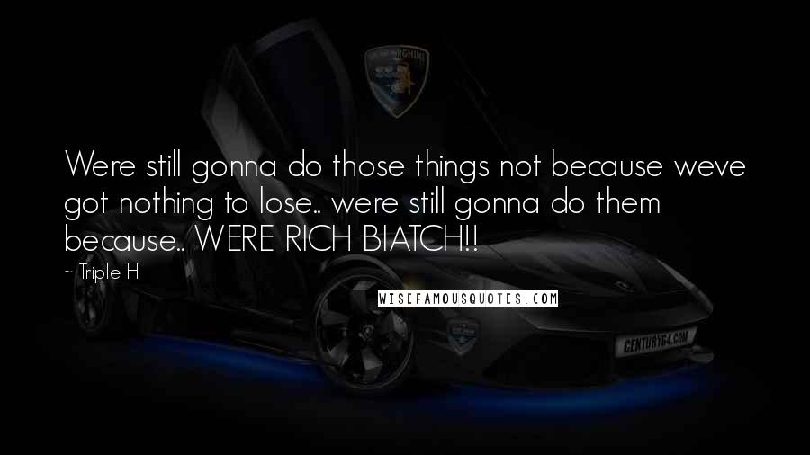 Triple H Quotes: Were still gonna do those things not because weve got nothing to lose.. were still gonna do them because.. WERE RICH BIATCH!!