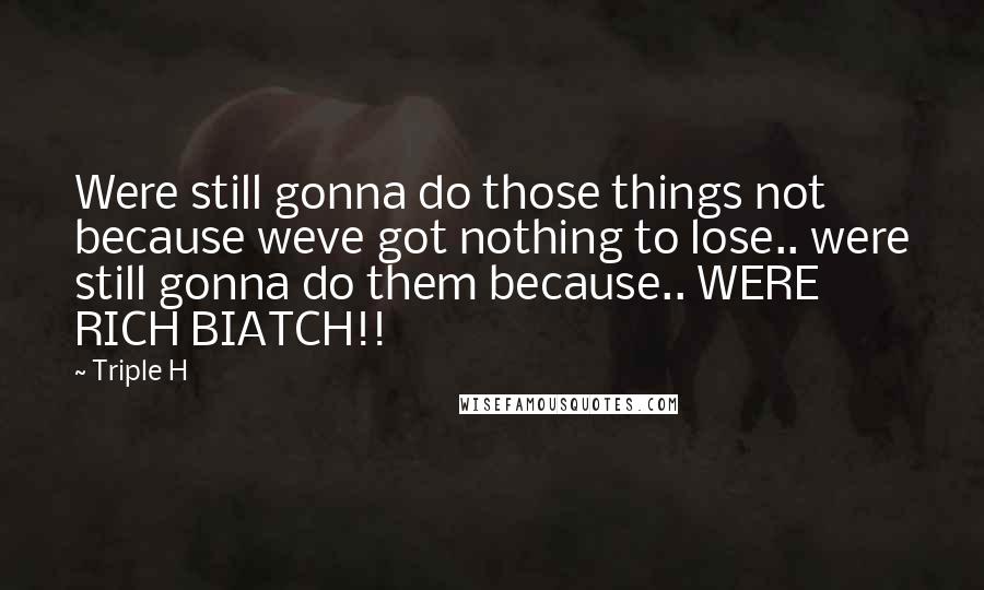 Triple H Quotes: Were still gonna do those things not because weve got nothing to lose.. were still gonna do them because.. WERE RICH BIATCH!!