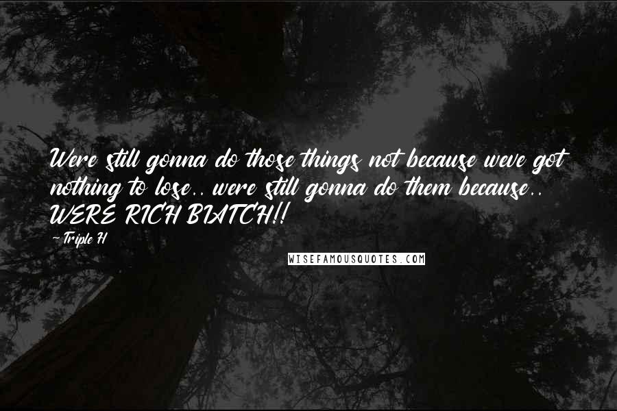 Triple H Quotes: Were still gonna do those things not because weve got nothing to lose.. were still gonna do them because.. WERE RICH BIATCH!!