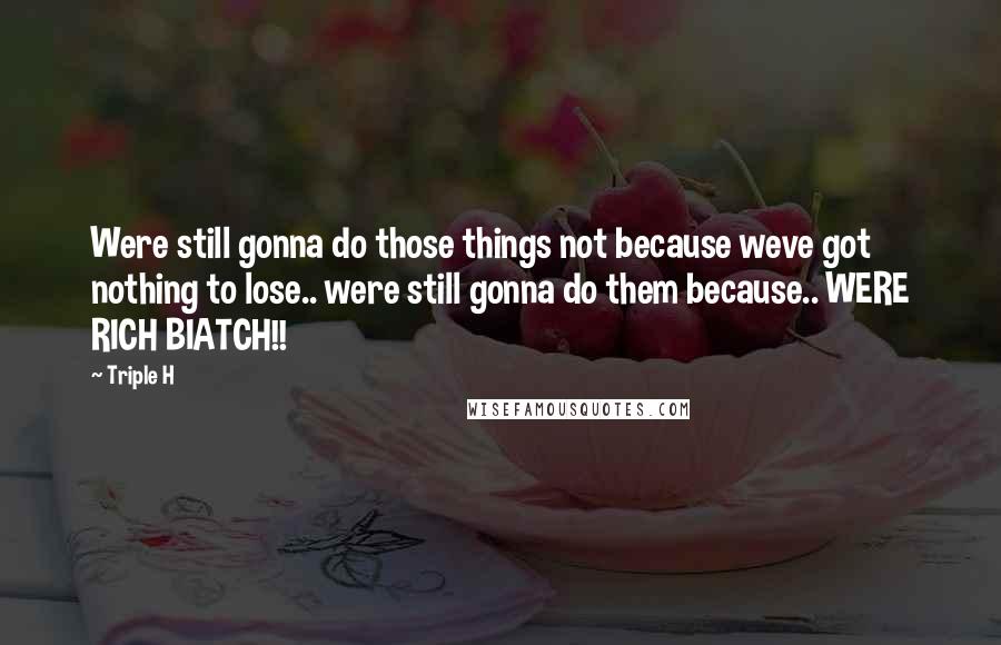 Triple H Quotes: Were still gonna do those things not because weve got nothing to lose.. were still gonna do them because.. WERE RICH BIATCH!!