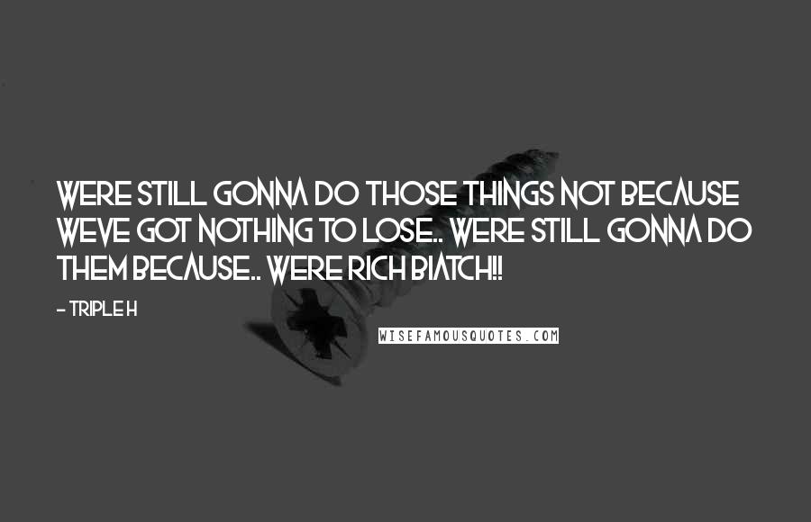 Triple H Quotes: Were still gonna do those things not because weve got nothing to lose.. were still gonna do them because.. WERE RICH BIATCH!!