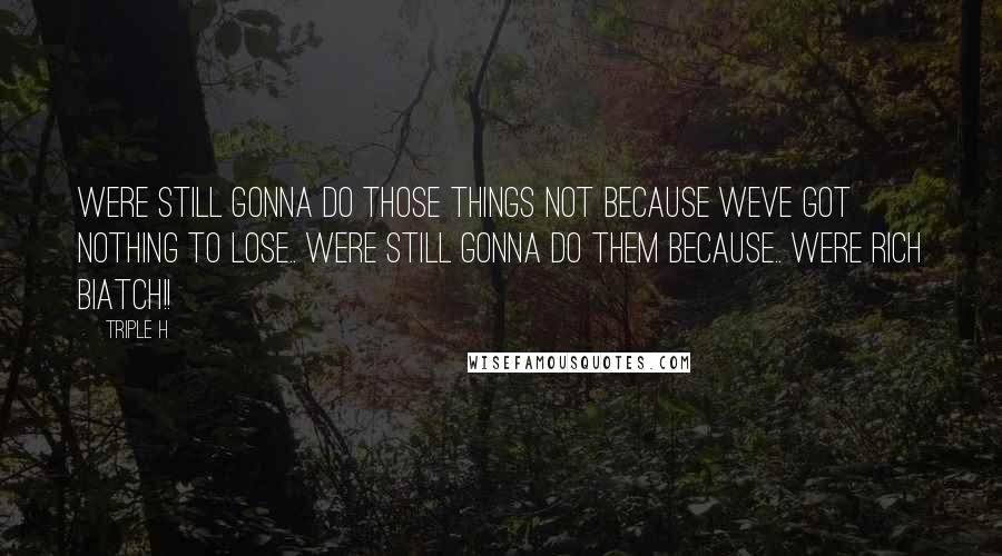 Triple H Quotes: Were still gonna do those things not because weve got nothing to lose.. were still gonna do them because.. WERE RICH BIATCH!!