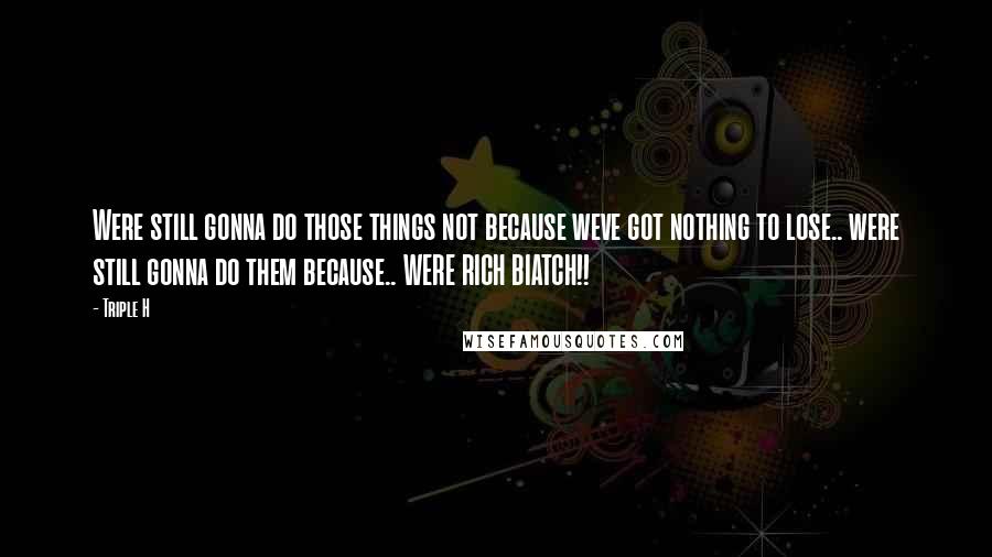 Triple H Quotes: Were still gonna do those things not because weve got nothing to lose.. were still gonna do them because.. WERE RICH BIATCH!!