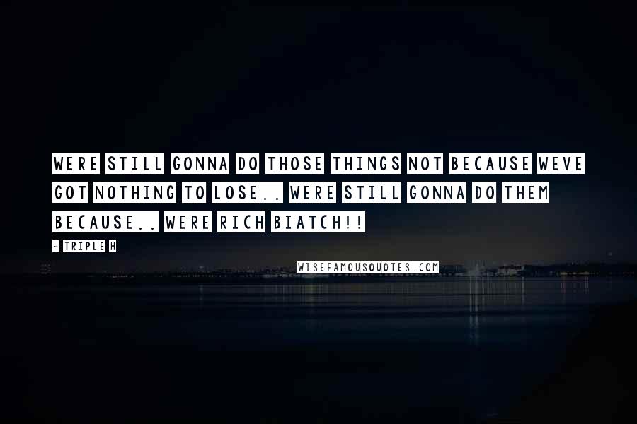Triple H Quotes: Were still gonna do those things not because weve got nothing to lose.. were still gonna do them because.. WERE RICH BIATCH!!