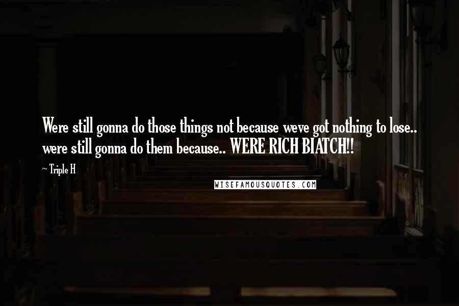 Triple H Quotes: Were still gonna do those things not because weve got nothing to lose.. were still gonna do them because.. WERE RICH BIATCH!!