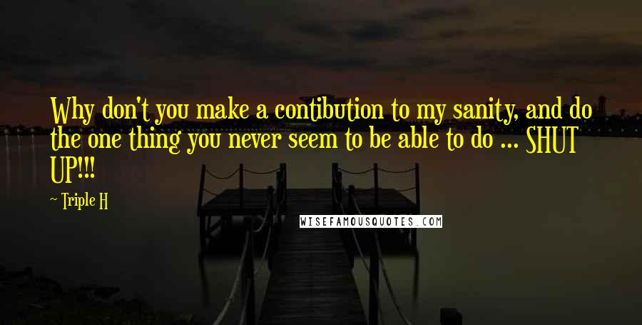 Triple H Quotes: Why don't you make a contibution to my sanity, and do the one thing you never seem to be able to do ... SHUT UP!!!