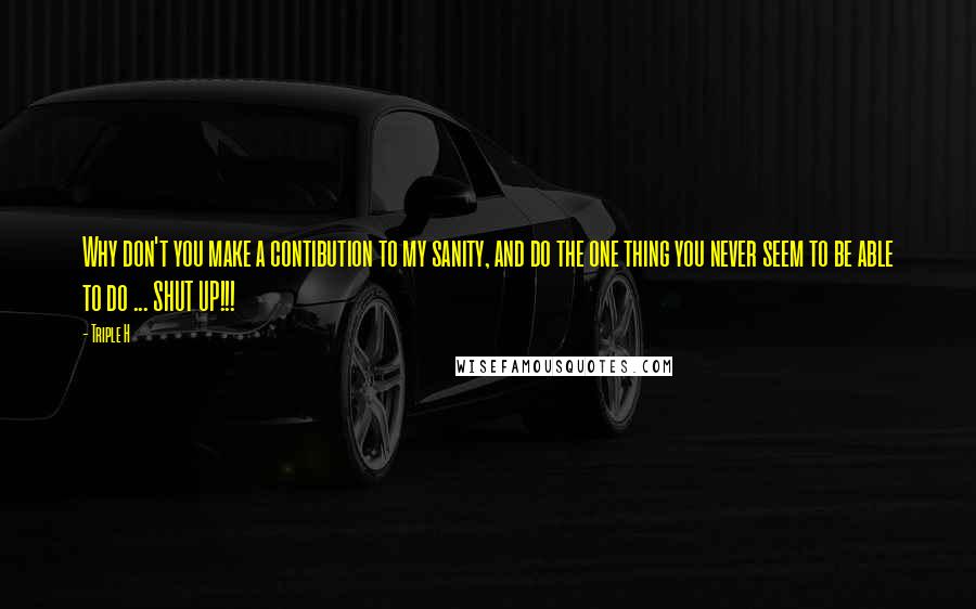 Triple H Quotes: Why don't you make a contibution to my sanity, and do the one thing you never seem to be able to do ... SHUT UP!!!