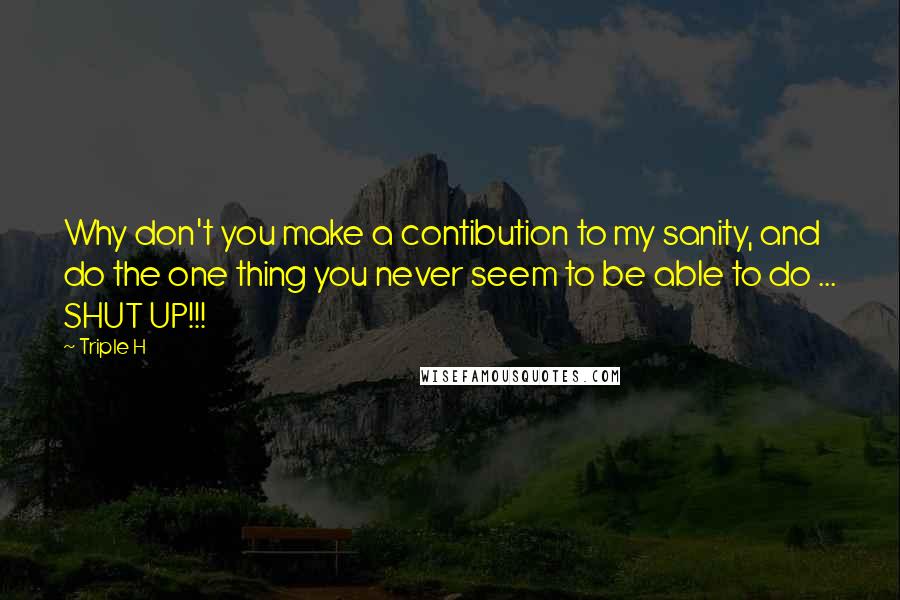 Triple H Quotes: Why don't you make a contibution to my sanity, and do the one thing you never seem to be able to do ... SHUT UP!!!