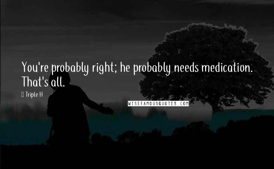 Triple H Quotes: You're probably right; he probably needs medication. That's all.