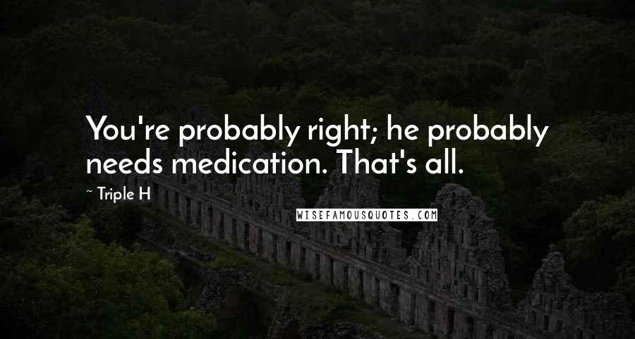 Triple H Quotes: You're probably right; he probably needs medication. That's all.