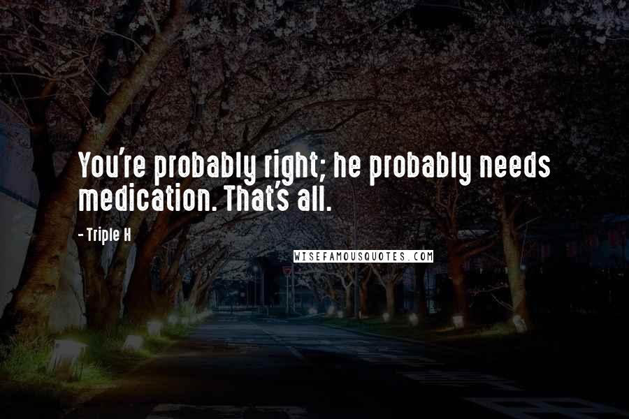 Triple H Quotes: You're probably right; he probably needs medication. That's all.