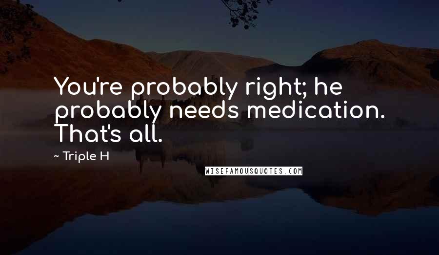 Triple H Quotes: You're probably right; he probably needs medication. That's all.