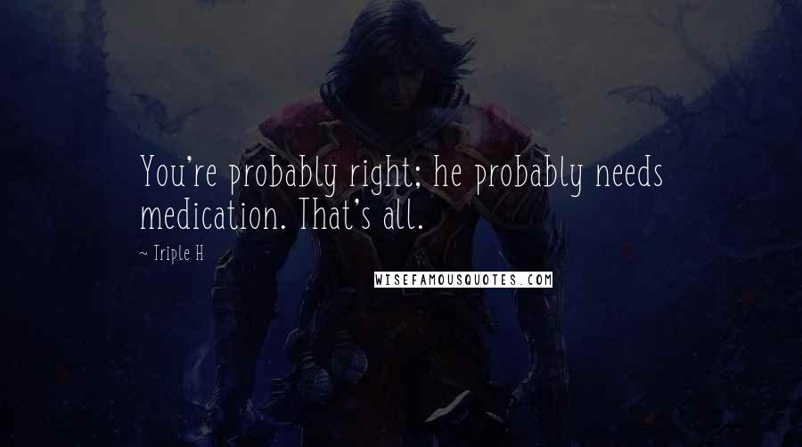 Triple H Quotes: You're probably right; he probably needs medication. That's all.