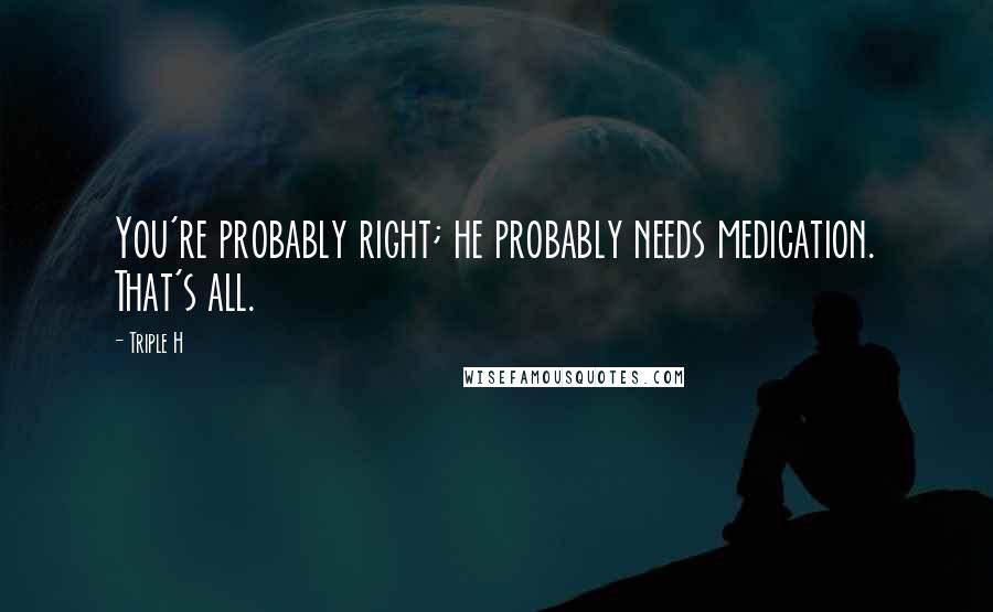 Triple H Quotes: You're probably right; he probably needs medication. That's all.