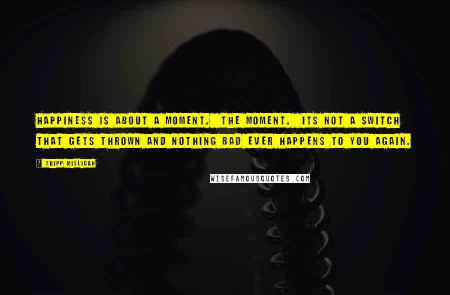 Tripp Millican Quotes: Happiness is about a moment. The moment. Its not a switch that gets thrown and nothing bad ever happens to you again.