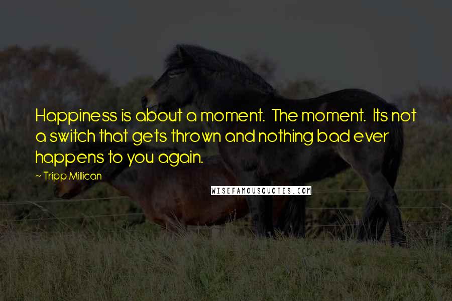 Tripp Millican Quotes: Happiness is about a moment. The moment. Its not a switch that gets thrown and nothing bad ever happens to you again.