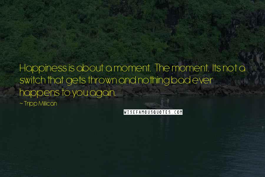 Tripp Millican Quotes: Happiness is about a moment. The moment. Its not a switch that gets thrown and nothing bad ever happens to you again.