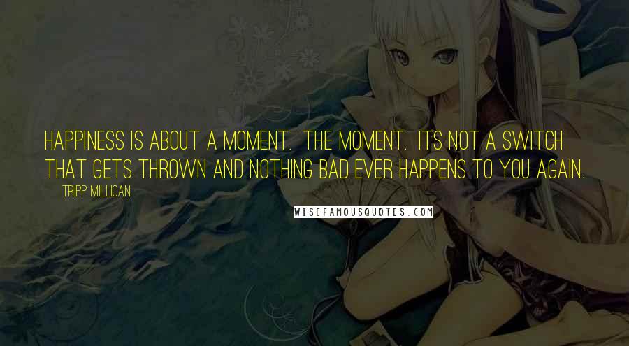Tripp Millican Quotes: Happiness is about a moment. The moment. Its not a switch that gets thrown and nothing bad ever happens to you again.