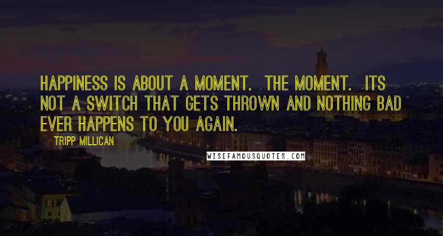 Tripp Millican Quotes: Happiness is about a moment. The moment. Its not a switch that gets thrown and nothing bad ever happens to you again.