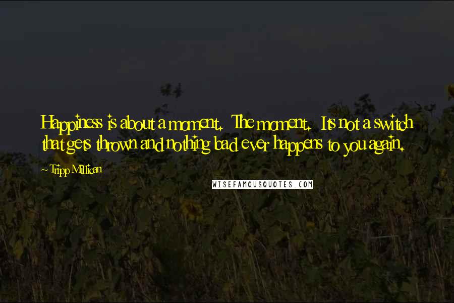 Tripp Millican Quotes: Happiness is about a moment. The moment. Its not a switch that gets thrown and nothing bad ever happens to you again.