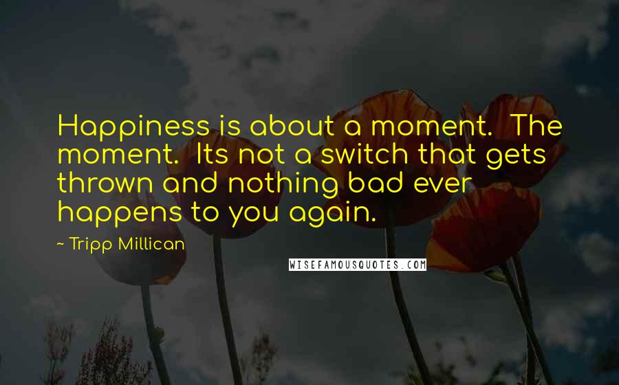 Tripp Millican Quotes: Happiness is about a moment. The moment. Its not a switch that gets thrown and nothing bad ever happens to you again.