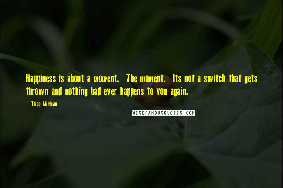 Tripp Millican Quotes: Happiness is about a moment. The moment. Its not a switch that gets thrown and nothing bad ever happens to you again.