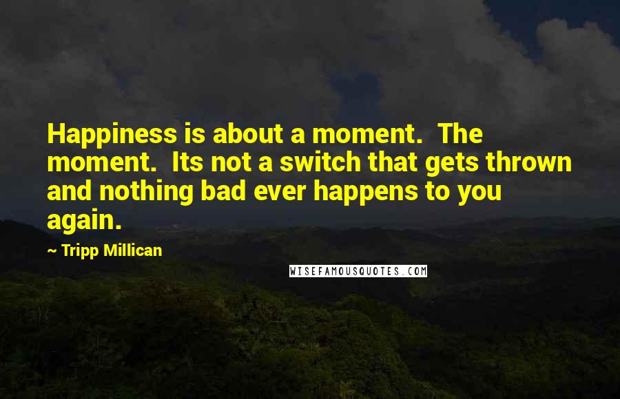 Tripp Millican Quotes: Happiness is about a moment. The moment. Its not a switch that gets thrown and nothing bad ever happens to you again.