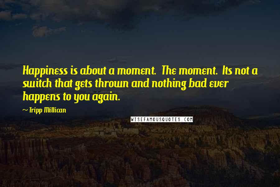 Tripp Millican Quotes: Happiness is about a moment. The moment. Its not a switch that gets thrown and nothing bad ever happens to you again.