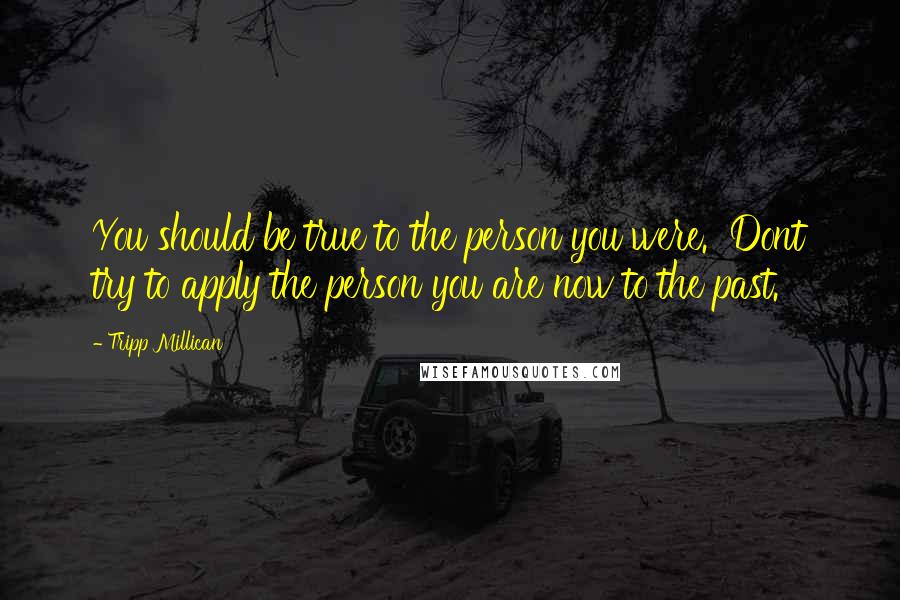 Tripp Millican Quotes: You should be true to the person you were. Dont try to apply the person you are now to the past.