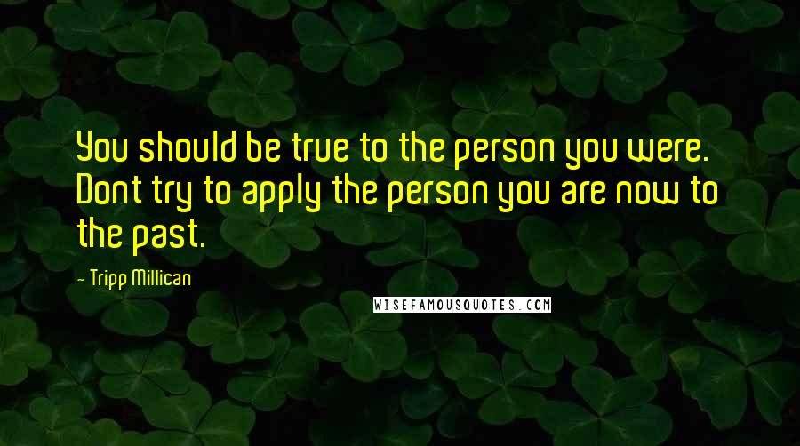 Tripp Millican Quotes: You should be true to the person you were. Dont try to apply the person you are now to the past.