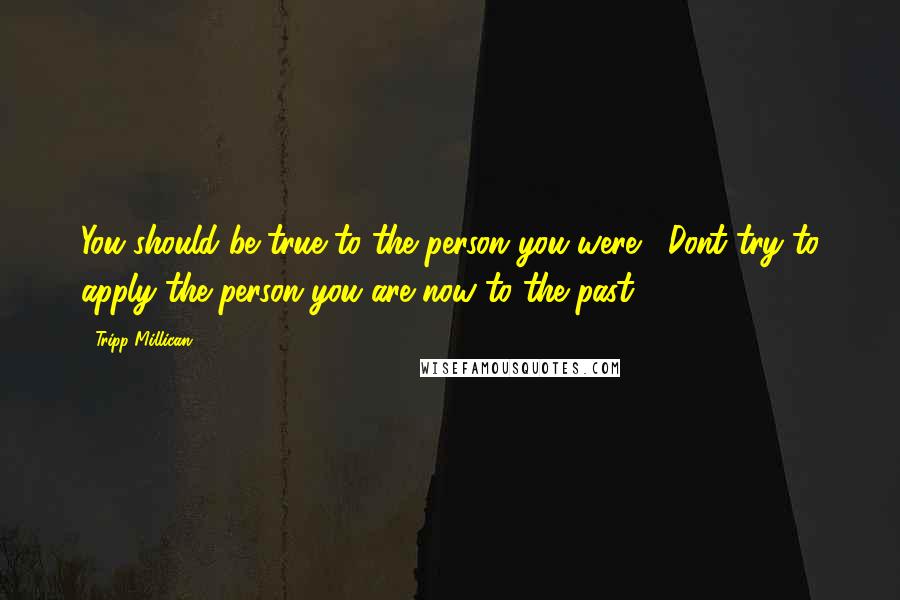Tripp Millican Quotes: You should be true to the person you were. Dont try to apply the person you are now to the past.