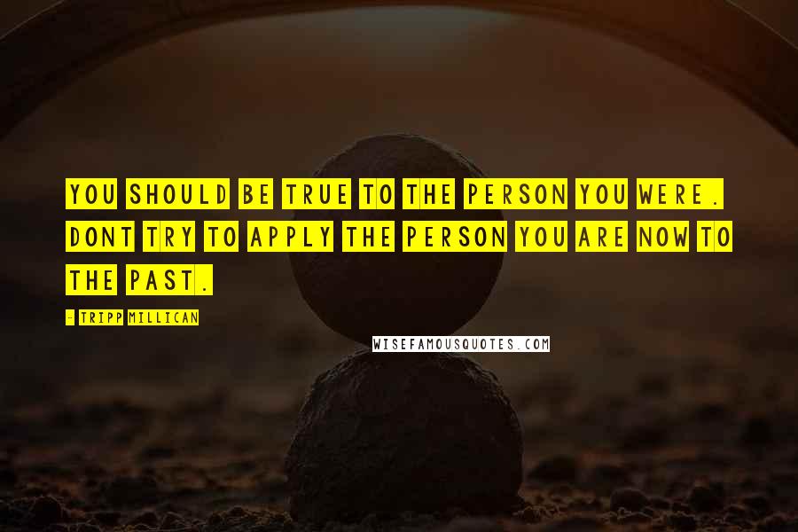 Tripp Millican Quotes: You should be true to the person you were. Dont try to apply the person you are now to the past.