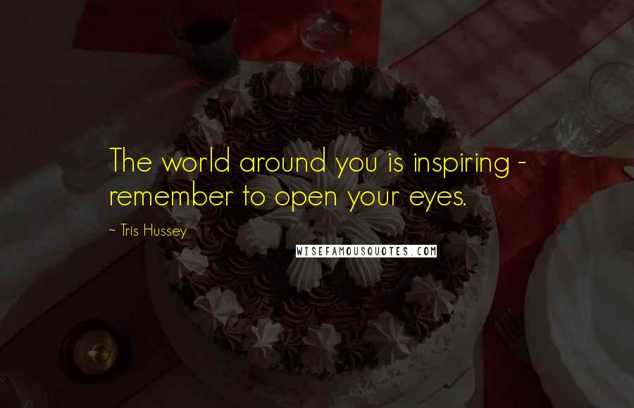 Tris Hussey Quotes: The world around you is inspiring - remember to open your eyes.