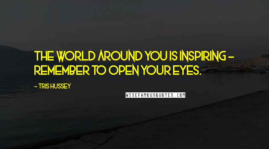 Tris Hussey Quotes: The world around you is inspiring - remember to open your eyes.